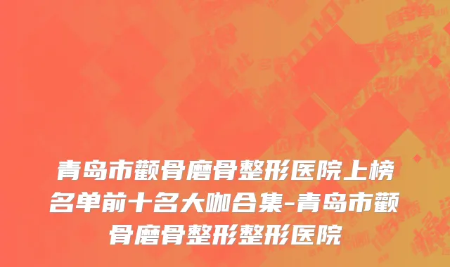 青岛市颧骨磨骨整形医院上榜名单前十名大咖合集-青岛市颧骨磨骨整形整形医院