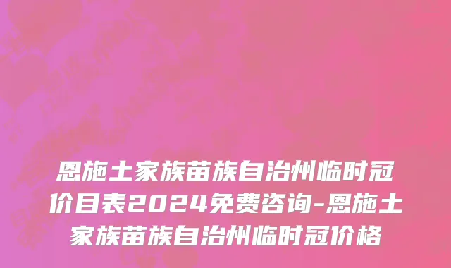 恩施土家族苗族自治州临时冠价目表2024免费咨询-恩施土家族苗族自治州临时冠价格