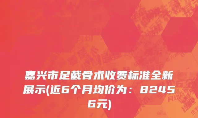 嘉兴市足截骨术收费标准全新展示(近6个月均价为：82456元)