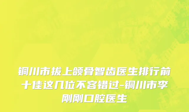 铜川市拔上颌骨智齿医生排行前十佳这几位不容错过-铜川市李刚刚口腔医生