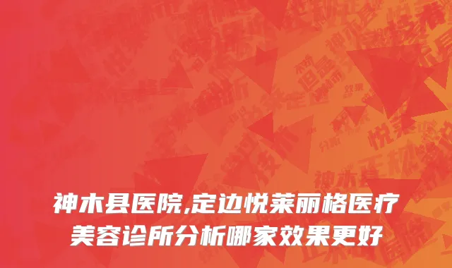 神木县医院,定边悦莱丽格医疗美容诊所分析哪家效果更好