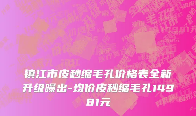 镇江市皮秒缩毛孔价格表全新升级曝出-均价皮秒缩毛孔14981元