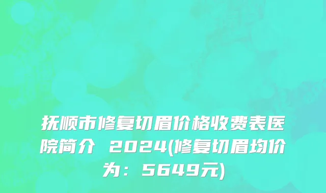 抚顺市修复切眉价格收费表医院简介 2024(修复切眉均价为：5649元)