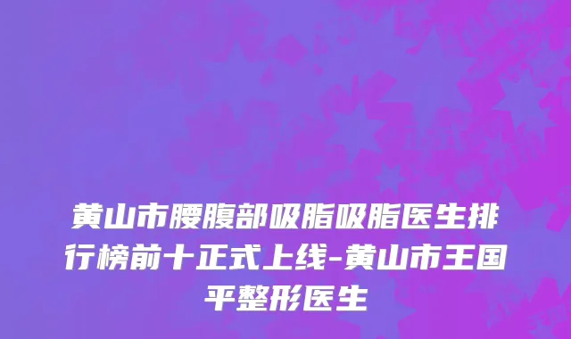 黄山市腰腹部吸脂吸脂医生排行榜前十正式上线-黄山市王国平整形医生