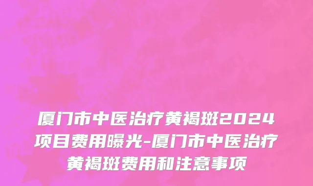 厦门市中医治疗黄褐斑2024项目费用曝光-厦门市中医治疗黄褐斑费用和注意事项