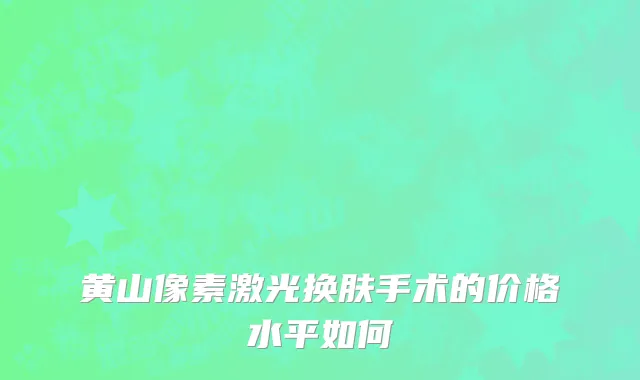 黄山像素激光换肤手术的价格水平如何