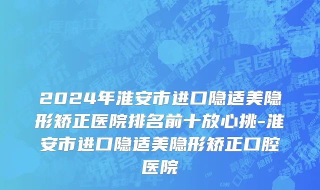 2024年淮安市进口隐适美隐形矫正医院排名前十放心挑-淮安市进口隐适美隐形矫正口腔医院