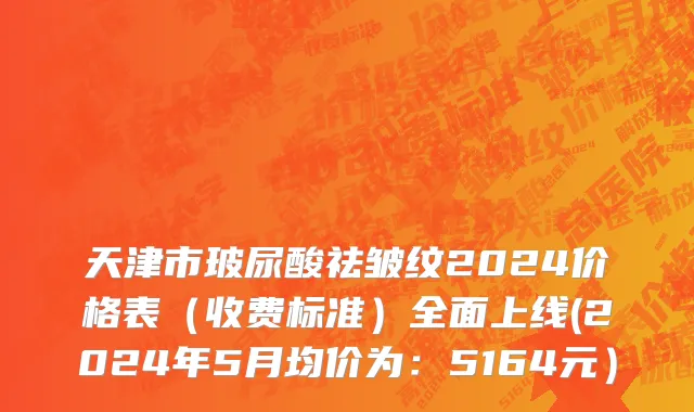 天津市玻尿酸祛皱纹2024价格表（收费标准）全面上线(2024年5月均价为：5164元）