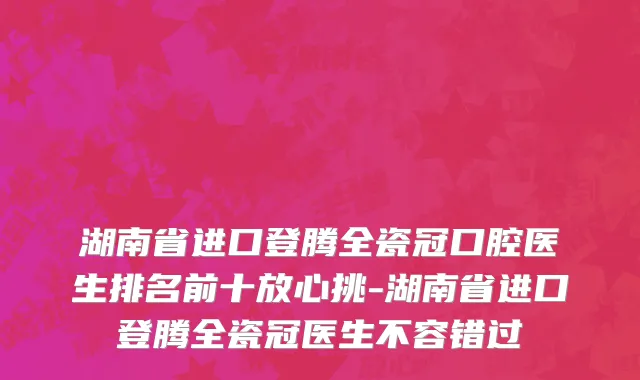 湖南省进口登腾全瓷冠口腔医生排名前十放心挑-湖南省进口登腾全瓷冠医生不容错过