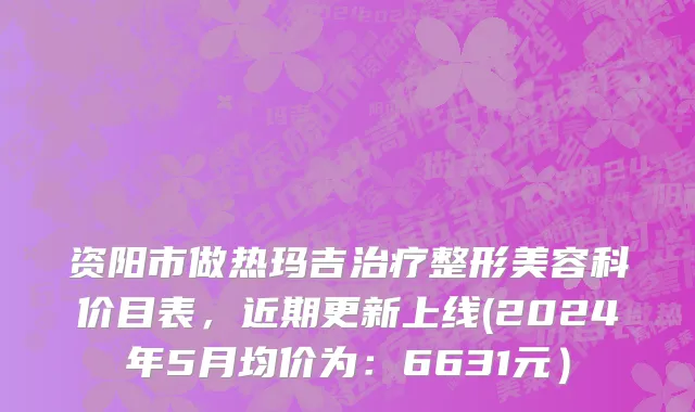 资阳市做热玛吉治疗整形美容科价目表，近期更新上线(2024年5月均价为：6631元）