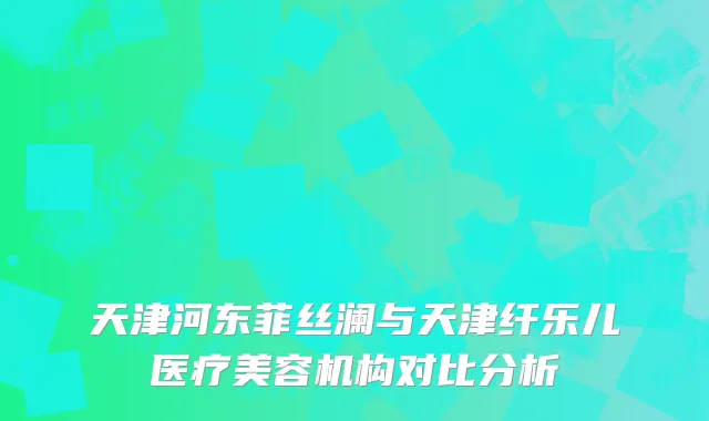 天津河东菲丝澜与天津纤乐儿医疗美容机构对比分析