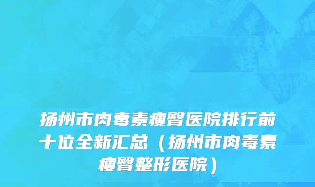 扬州市肉毒素瘦臀医院排行前十位全新汇总（扬州市肉毒素瘦臀整形医院）