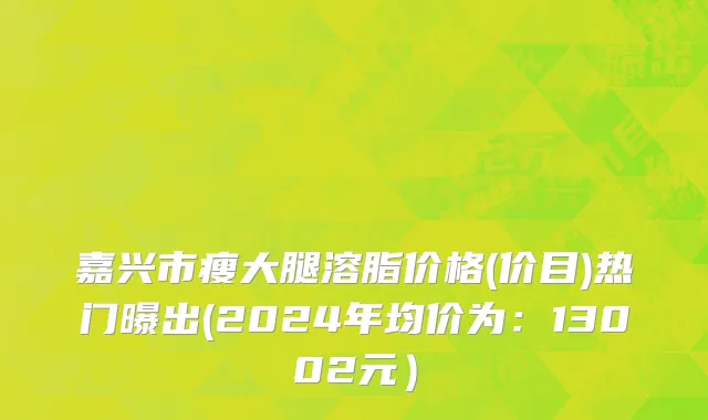 嘉兴市瘦大腿溶脂价格(价目)热门曝出(2024年均价为：13002元）