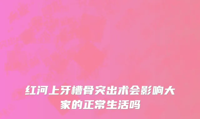 红河上牙槽骨突出术会影响大家的正常生活吗