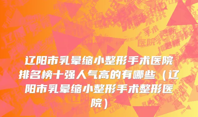 辽阳市乳晕缩小整形手术医院排名榜十强人气高的有哪些（辽阳市乳晕缩小整形手术整形医院）