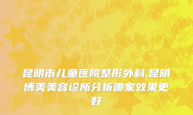 昆明市儿童医院整形外科,昆明博美美容诊所分析哪家效果更好