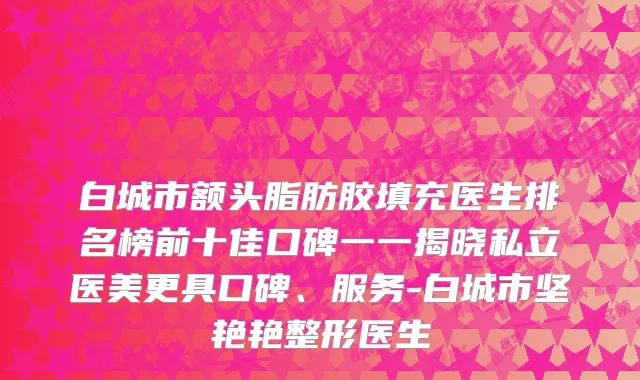白城市额头脂肪胶填充医生排名榜前十佳口碑一一揭晓私立医美更具口碑、服务-白城市坚艳艳整形医生