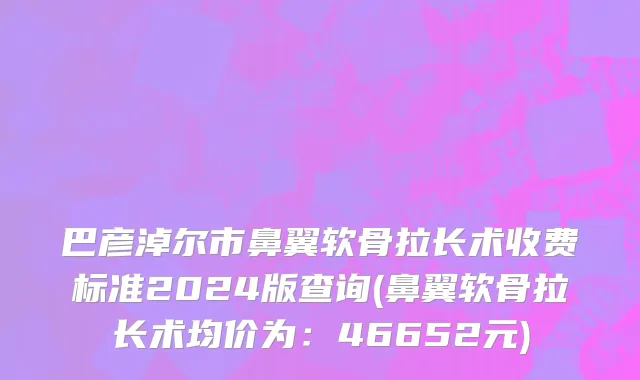 巴彦淖尔市鼻翼软骨拉长术收费标准2024版查询(鼻翼软骨拉长术均价为：46652元)