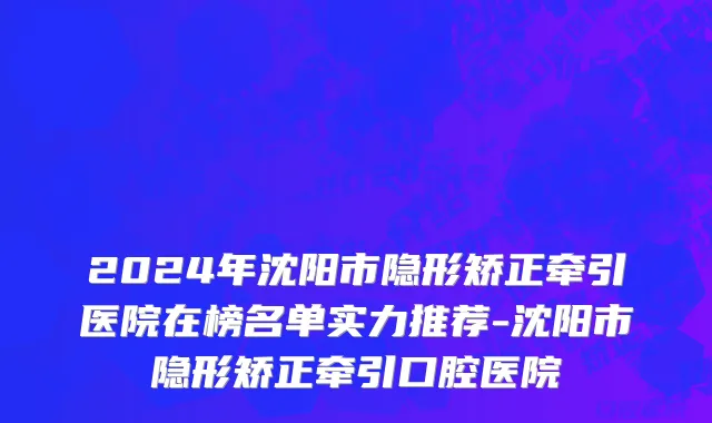 2024年沈阳市隐形矫正牵引医院在榜名单实力推荐-沈阳市隐形矫正牵引口腔医院
