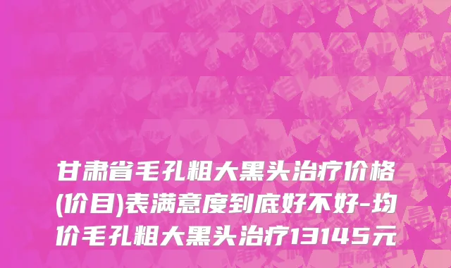 甘肃省毛孔粗大黑头治疗价格(价目)表满意度到底好不好-均价毛孔粗大黑头治疗13145元