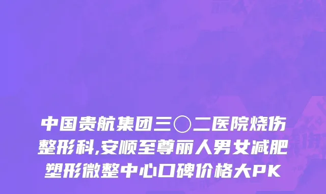 中国贵航集团三〇二医院烧伤整形科,安顺至尊丽人男女减肥塑形微整中心口碑价格大PK
