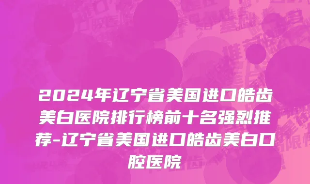 2024年辽宁省美国进口皓齿美白医院排行榜前十名强烈推荐-辽宁省美国进口皓齿美白口腔医院