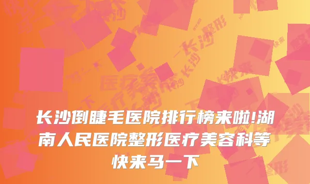 长沙倒睫毛医院排行榜来啦!湖南人民医院整形医疗美容科等快来马一下