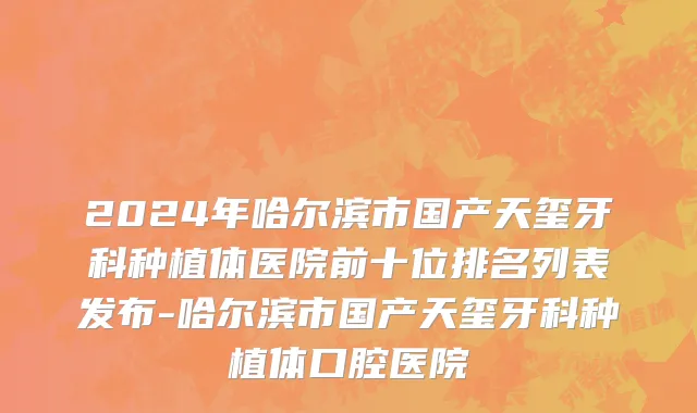 2024年哈尔滨市国产天玺牙科种植体医院前十位排名列表发布-哈尔滨市国产天玺牙科种植体口腔医院