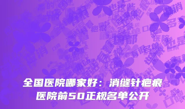 全国医院哪家好：消缝针疤痕医院前50正规名单公开