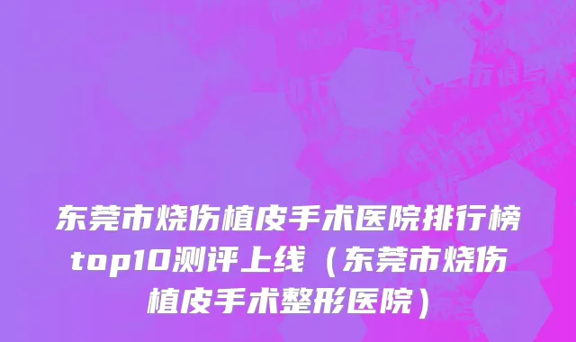东莞市烧伤植皮手术医院排行榜top10测评上线（东莞市烧伤植皮手术整形医院）