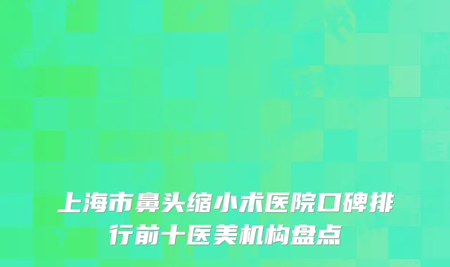 上海市鼻头缩小术医院口碑排行前十医美机构盘点