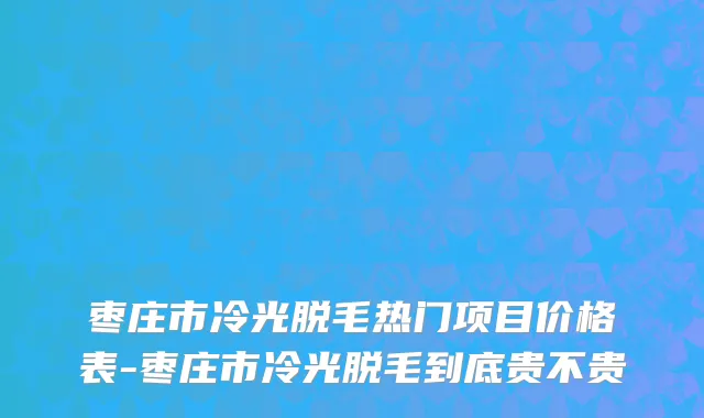 枣庄市冷光脱毛热门项目价格表-枣庄市冷光脱毛到底贵不贵
