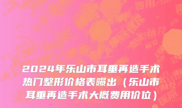 2024年乐山市耳垂再造手术热门整形价格表曝出（乐山市耳垂再造手术大概费用价位）
