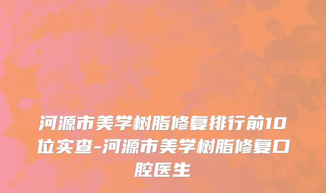 河源市美学树脂修复排行前10位实查-河源市美学树脂修复口腔医生