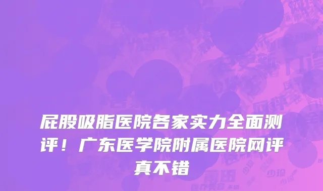 屁股吸脂医院各家实力全面测评!广东医学院附属医院网评真不错