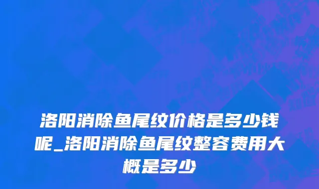 洛阳消除鱼尾纹价格是多少钱呢_洛阳消除鱼尾纹整容费用大概是多少
