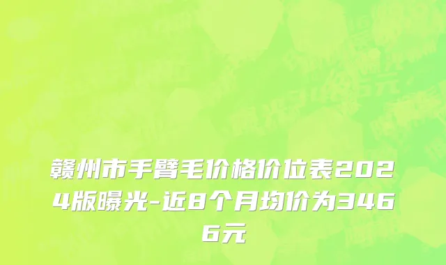 赣州市手臂毛价格价位表2024版曝光-近8个月均价为3466元