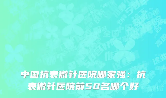 中国抗衰微针医院哪家强：抗衰微针医院前50名哪个好