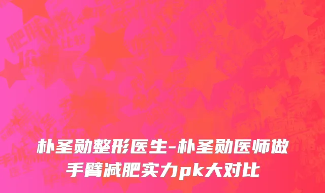 朴圣勋整形医生-朴圣勋医师做手臂减肥实力pk大对比