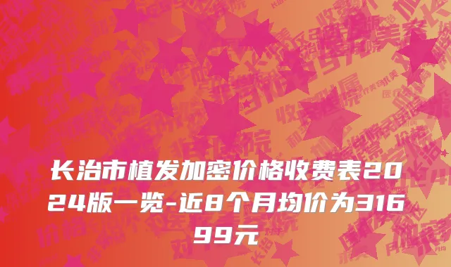 长治市植发加密价格收费表2024版一览-近8个月均价为31699元