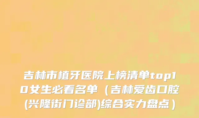 吉林市植牙医院上榜清单top10女生必看名单（吉林爱齿口腔(兴隆街门诊部)综合实力盘点）