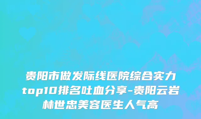 贵阳市做发际线医院综合实力top10排名吐血分享-贵阳云岩林世忠美容医生人气高