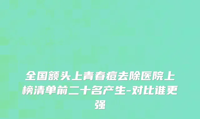 全国额头上青春痘去除医院上榜清单前二十名产生-对比谁更强