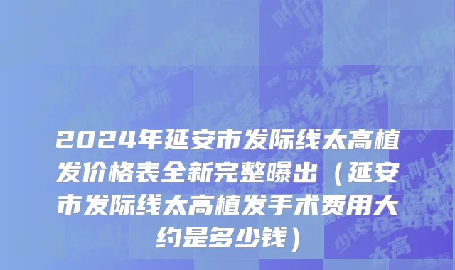 2024年延安市发际线太高植发价格表全新完整曝出（延安市发际线太高植发手术费用大约是多少钱）