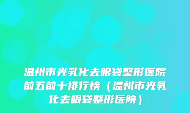 温州市光乳化去眼袋整形医院前五前十排行榜（温州市光乳化去眼袋整形医院）