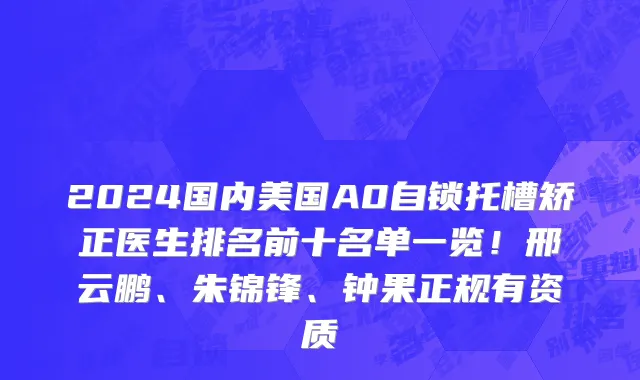 2024国内美国A0自锁托槽矫正医生排名前十名单一览!邢云鹏、朱锦锋、钟果正规有资质