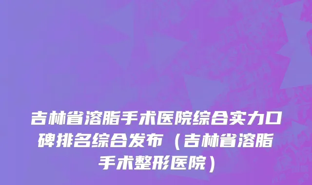 吉林省溶脂手术医院综合实力口碑排名综合发布（吉林省溶脂手术整形医院）