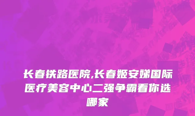 长春铁路医院,长春姬安娣国际医疗美容中心二强争霸看你选哪家
