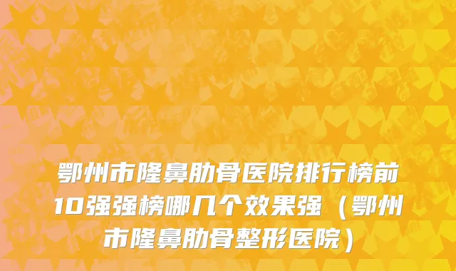 鄂州市隆鼻肋骨医院排行榜前10强强榜哪几个效果强（鄂州市隆鼻肋骨整形医院）