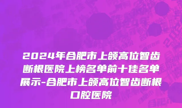 2024年合肥市上颌高位智齿断根医院上榜名单前十佳名单展示-合肥市上颌高位智齿断根口腔医院